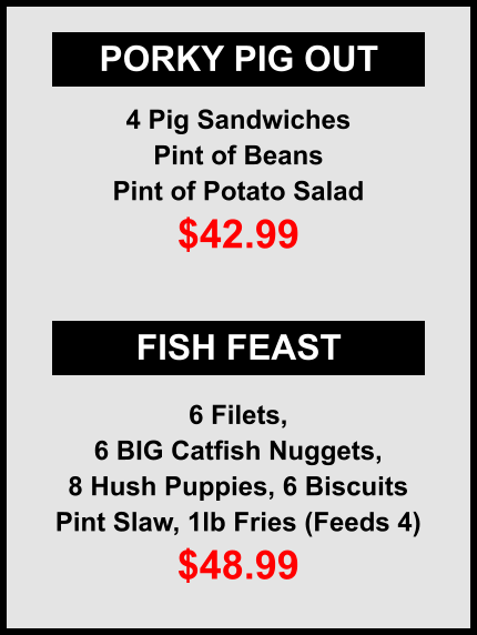 PORKY PIG OUT FISH FEAST 4 Pig Sandwiches Pint of Beans Pint of Potato Salad $42.99 6 Filets, 6 BIG Catfish Nuggets, 8 Hush Puppies, 6 Biscuits Pint Slaw, 1lb Fries (Feeds 4) $48.99