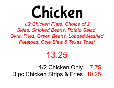 Chicken 1/2 Chicken Plate, Choice of 2 Sides, Smoked Beans, Potato Salad, Okra, Fries, Green Beans, Loaded Mashed Potatoes, Cole Slaw & Texas Toast 13.25 1/2 Chicken Only 3 pc Chicken Strips & Fries 7.75 10.25