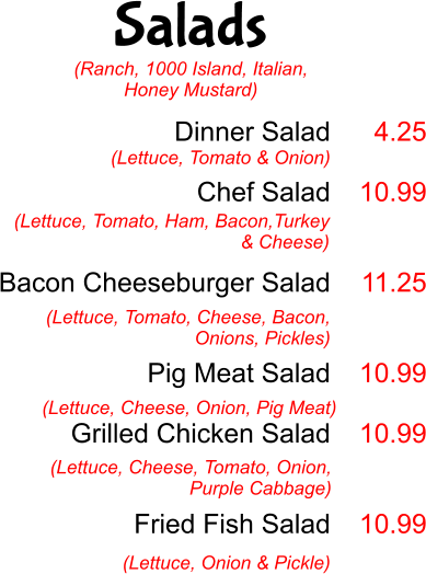 Salads Dinner Salad  Chef Salad   Bacon Cheeseburger Salad   Pig Meat Salad  Grilled Chicken Salad    Fried Fish Salad  (Lettuce, Tomato & Onion) 4.25  10.99   11.25   10.99  10.99   10.99 (Lettuce, Tomato, Ham, Bacon,Turkey & Cheese)  (Lettuce, Tomato, Cheese, Bacon, Onions, Pickles) (Lettuce, Cheese, Onion, Pig Meat) (Lettuce, Cheese, Tomato, Onion, Purple Cabbage) (Lettuce, Onion & Pickle) (Ranch, 1000 Island, Italian, Honey Mustard)