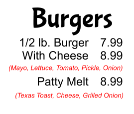 Burgers 1/2 lb. Burger With Cheese  Patty Melt 7.99 8.99  8.99 (Mayo, Lettuce, Tomato, Pickle, Onion) (Texas Toast, Cheese, Griiled Onion)