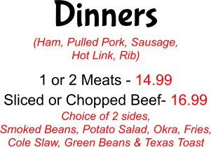 Dinners (Ham, Pulled Pork, Sausage, Hot Link, Rib) 1 or 2 Meats - 14.99 Sliced or Chopped Beef- 16.99 Choice of 2 sides, Smoked Beans, Potato Salad, Okra, Fries, Cole Slaw, Green Beans & Texas Toast