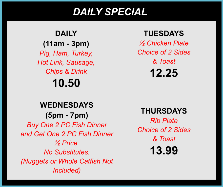 DAILY SPECIALS DAILY (11am - 3pm) Pig, Ham, Turkey, Hot Link, Sausage, Chips & Drink 10.50 TUESDAYS ½ Chicken Plate Choice of 2 Sides & Toast 12.25 WEDNESDAYS (5pm - 7pm) Buy One 2 PC Fish Dinner and Get One 2 PC Fish Dinner ½ Price. No Substitutes. (Nuggets or Whole Catfish Not Included) THURSDAYS Rib Plate Choice of 2 Sides & Toast 13.99