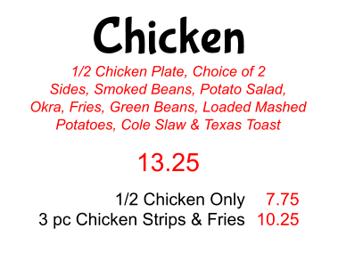 Chicken 1/2 Chicken Plate, Choice of 2 Sides, Smoked Beans, Potato Salad, Okra, Fries, Green Beans, Loaded Mashed Potatoes, Cole Slaw & Texas Toast 13.25 1/2 Chicken Only 3 pc Chicken Strips & Fries 7.75 10.25