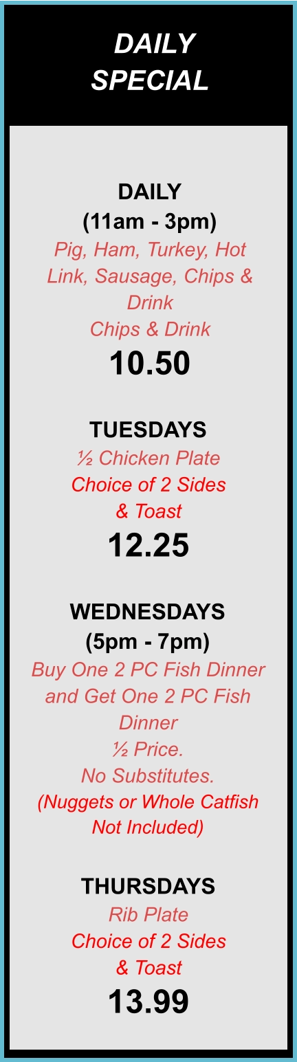 DAILY SPECIALS DAILY (11am - 3pm) Pig, Ham, Turkey, Hot Link, Sausage, Chips & Drink Chips & Drink 10.50  TUESDAYS ½ Chicken Plate Choice of 2 Sides & Toast 12.25  WEDNESDAYS (5pm - 7pm) Buy One 2 PC Fish Dinner and Get One 2 PC Fish Dinner ½ Price. No Substitutes. (Nuggets or Whole Catfish Not Included)  THURSDAYS Rib Plate Choice of 2 Sides & Toast 13.99