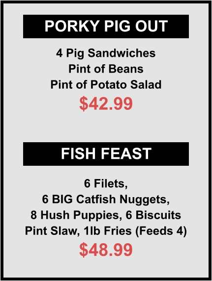 PORKY PIG OUT FISH FEAST 4 Pig Sandwiches Pint of Beans Pint of Potato Salad $42.99 6 Filets, 6 BIG Catfish Nuggets, 8 Hush Puppies, 6 Biscuits Pint Slaw, 1lb Fries (Feeds 4) $48.99