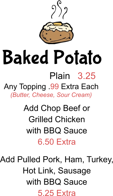 Baked Potato Plain 3.25 Any Topping .99 Extra Each (Butter, Cheese, Sour Cream) Add Chop Beef or  Grilled Chicken with BBQ Sauce 6.50 Extra Add Pulled Pork, Ham, Turkey, Hot Link, Sausage with BBQ Sauce 5.25 Extra