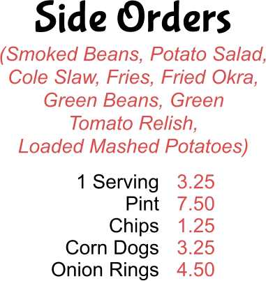 Side Orders (Smoked Beans, Potato Salad, Cole Slaw, Fries, Fried Okra, Green Beans, Green  Tomato Relish, Loaded Mashed Potatoes) 1 Serving Pint Chips Corn Dogs Onion Rings 3.25 7.50 1.25 3.25 4.50