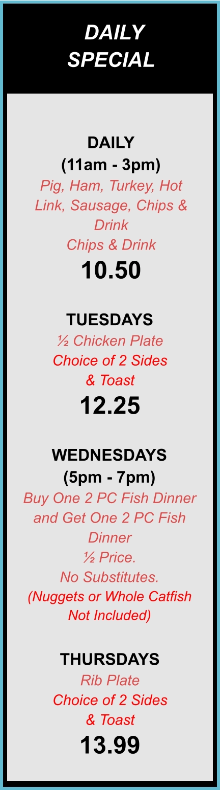 DAILY SPECIALS DAILY (11am - 3pm) Pig, Ham, Turkey, Hot Link, Sausage, Chips & Drink Chips & Drink 10.50  TUESDAYS ½ Chicken Plate Choice of 2 Sides & Toast 12.25  WEDNESDAYS (5pm - 7pm) Buy One 2 PC Fish Dinner and Get One 2 PC Fish Dinner ½ Price. No Substitutes. (Nuggets or Whole Catfish Not Included)  THURSDAYS Rib Plate Choice of 2 Sides & Toast 13.99