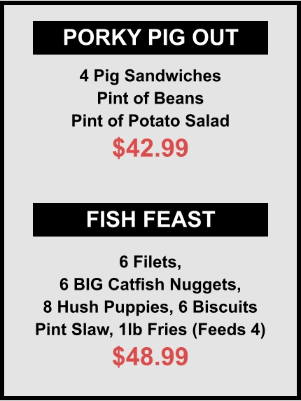 PORKY PIG OUT FISH FEAST 4 Pig Sandwiches Pint of Beans Pint of Potato Salad $42.99 6 Filets, 6 BIG Catfish Nuggets, 8 Hush Puppies, 6 Biscuits Pint Slaw, 1lb Fries (Feeds 4) $48.99