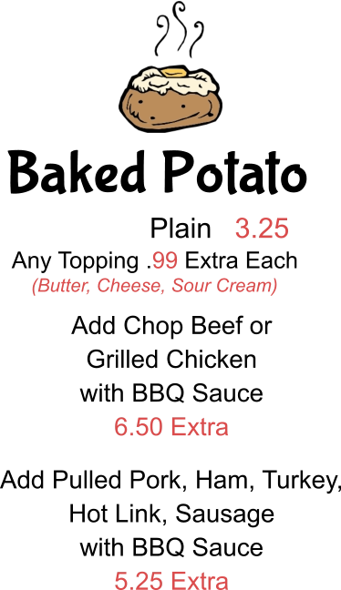Baked Potato Plain 3.25 Any Topping .99 Extra Each (Butter, Cheese, Sour Cream) Add Chop Beef or  Grilled Chicken with BBQ Sauce 6.50 Extra Add Pulled Pork, Ham, Turkey, Hot Link, Sausage with BBQ Sauce 5.25 Extra
