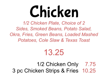 Chicken 1/2 Chicken Plate, Choice of 2 Sides, Smoked Beans, Potato Salad, Okra, Fries, Green Beans, Loaded Mashed Potatoes, Cole Slaw & Texas Toast 13.25 1/2 Chicken Only 3 pc Chicken Strips & Fries 7.75 10.25
