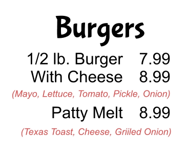 Burgers 1/2 lb. Burger With Cheese  Patty Melt 7.99 8.99  8.99 (Mayo, Lettuce, Tomato, Pickle, Onion) (Texas Toast, Cheese, Griiled Onion)
