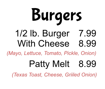 Burgers 1/2 lb. Burger With Cheese  Patty Melt 7.99 8.99  8.99 (Mayo, Lettuce, Tomato, Pickle, Onion) (Texas Toast, Cheese, Griiled Onion)